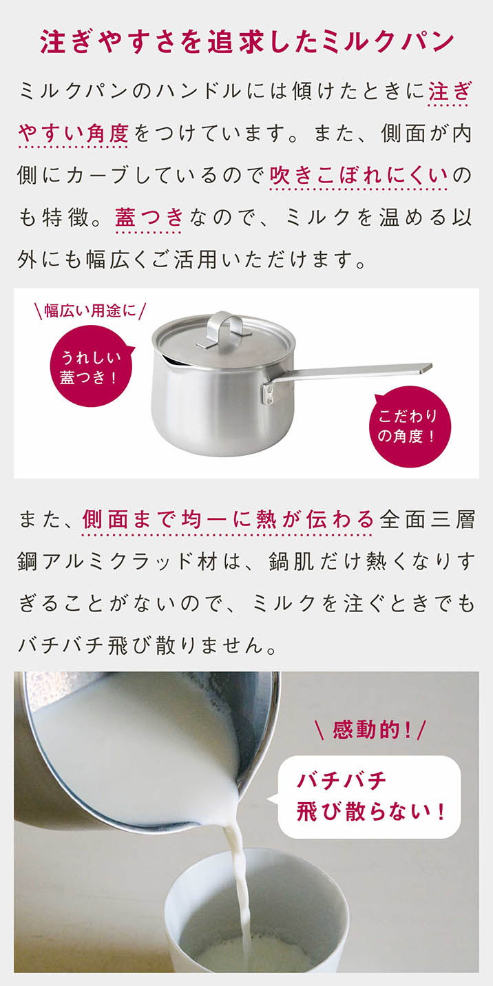 注ぎやすさを追求したミルクパン｜ミルクパンのハンドルには傾けたときに注ぎやすい角度をつけています。また、側面が内側にカーブしているので吹きこぼれにくいのも特徴。蓋つきなので、ミルクを温める以外にも幅広くご活用いただけます。｜また、側面まで均一に熱が伝わる全面三層鋼アルミクラッド材は、鍋肌だけ熱くなりすぎることがないので、ミルクを注ぐときでもバチバチ飛び散りません。