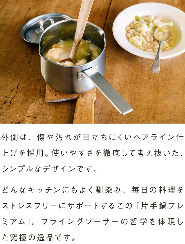 外側には、傷や汚れが目立ちにくいヘアライン仕上げを採用。使いやすさを徹底して考え抜いた、無駄のないデザインです。どんなキッチンにもよく馴染み、毎日の料理をストレスフリーにサポートするこの「片手鍋プレミアム」。フライングソーサーの哲学を体現した究極の逸品です。