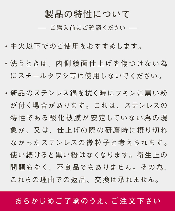 製品の特性について｜- ご購入前にご確認ください｜・中火以下でのご使用をおすすめします。・洗うときは、内側鏡面仕上げを傷つけない為にスチールタワシ等は使用しないでください。・新品のステンレス鍋を拭く時にフキンに黒い粉が付く場合があります。これは、ステンレスの特性である酸化被膜が安定していない為の現象か、又は、仕上げの際の研磨時に摂り切れなかったステンレスの微粒子と考えられます。使い続けると黒い粉はなくなります。衛生上の問題もなく、不良品でもありません。その為、これらの理由での返品、交換は承りません。｜あらかじめご了承のうえ、ご注文下さい