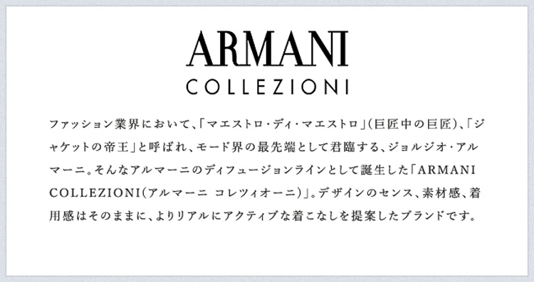ファッション業界において、「マエストロ・ディ・マエストロ」(巨匠中の巨匠)、「ジャケットの帝王」と呼ばれ、モード界の最先端として君臨する、ジョルジオ・アルマーニ。そんなアルマーニのディフュージョンラインとして誕生した「ARMANI COLLEZIONI(アルマーニ コレツィオーニ)」。デザインのセンス、素材感、着用感はそのままに、よりリアルにアクティブな着こなしを提案したブランドです。