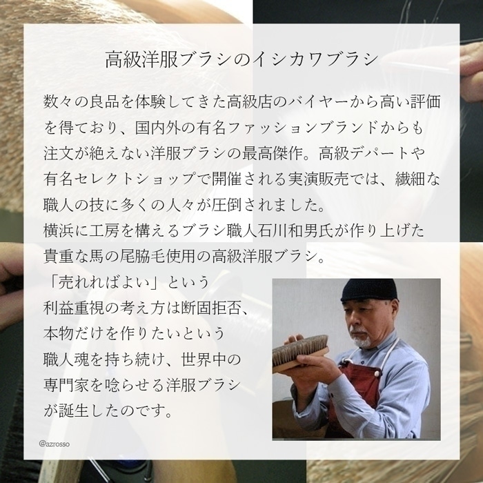 数々の良品を体験してきた高級店のバイヤーから高い評価を得ており、国内外の有名ファッションブランドからも注文が絶えない洋服ブラシの最高傑作。高級デパートや有名セレクトショップで開催される実演販売では繊細な職人の技に多くの人々が圧倒されました。横浜に工房を構えるブラシ職人・石川和男氏が作り上げた、貴重な馬の尾脇毛使用の高級洋服ブラシ。「売れればよい」という利益重視の考え方は断固拒否、本物だけを作りたいという職人魂を持ち続け、ついに世界中の専門家を唸らせる洋服ブラシが誕生したのです。