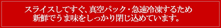 スライスしてすぐ真空パック・急速冷凍するため新鮮でうま味をしっかり閉じ込めています。