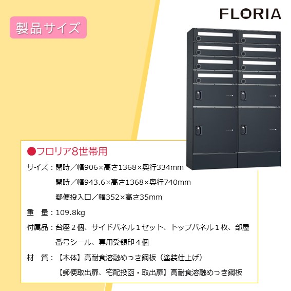 閉時／幅906×高さ1368×奥行334mm、開時／幅943.6×高さ1368×奥行740mm、郵便投入口／幅352×高さ35mm。重量：109.8kg、付属品：台座２個、サイドパネル１セット、トップパネル１枚、部屋番号シール、専用受領印４個。素材について、本体／高耐食溶融めっき鋼板（塗装仕上げ）、扉／高耐食溶融めっき鋼板（ウォールナットは木目調シート仕上げ、マットブラックはカラーシート仕上げ）
