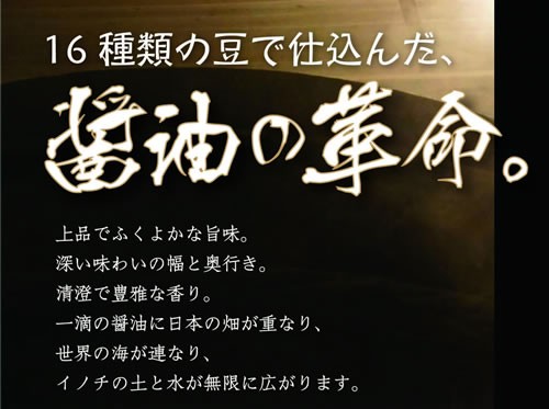16種類の豆で仕込んだ、醤油の革命。上品でふくよかな旨味。深い味わいの幅と奥行き。清澄で豊雅な香り。一滴の醤油に日本の畑が重なり、世界の海が連なり、イノチの土と水が無限に広がります。