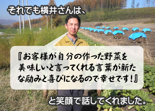 それでも横井さんは『お客様が自分の作った野菜を美味しいと言ってくれる言葉が新たな励みと喜びになるので幸せです！』と笑顔で話してくれました。