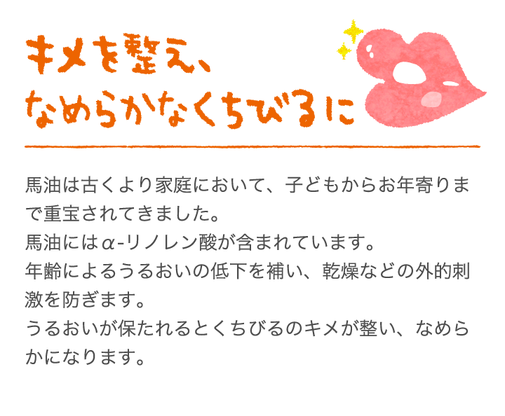 キメを整え、なめらかなくちびるに馬油にはα-リノレン酸が含まれています。これは血液の循環を促す作用があると言われています。