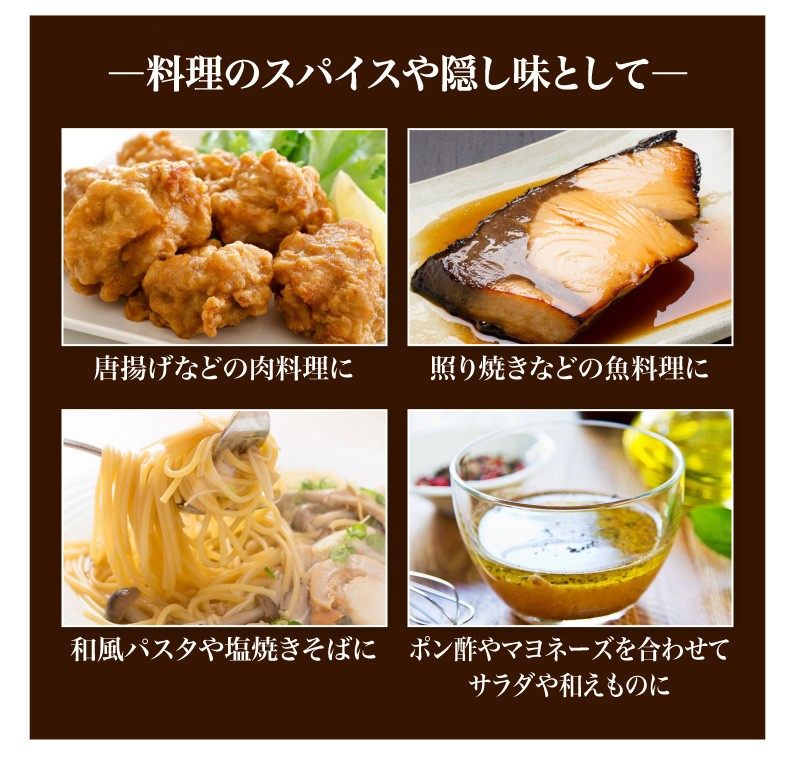 料理のスパイスや隠し味として、唐揚げなどの肉料理に、照り焼きなどの魚料理に、和風パスタや塩やきそばに、ポン酢やマヨネーズを合わせてサラダや和え物に