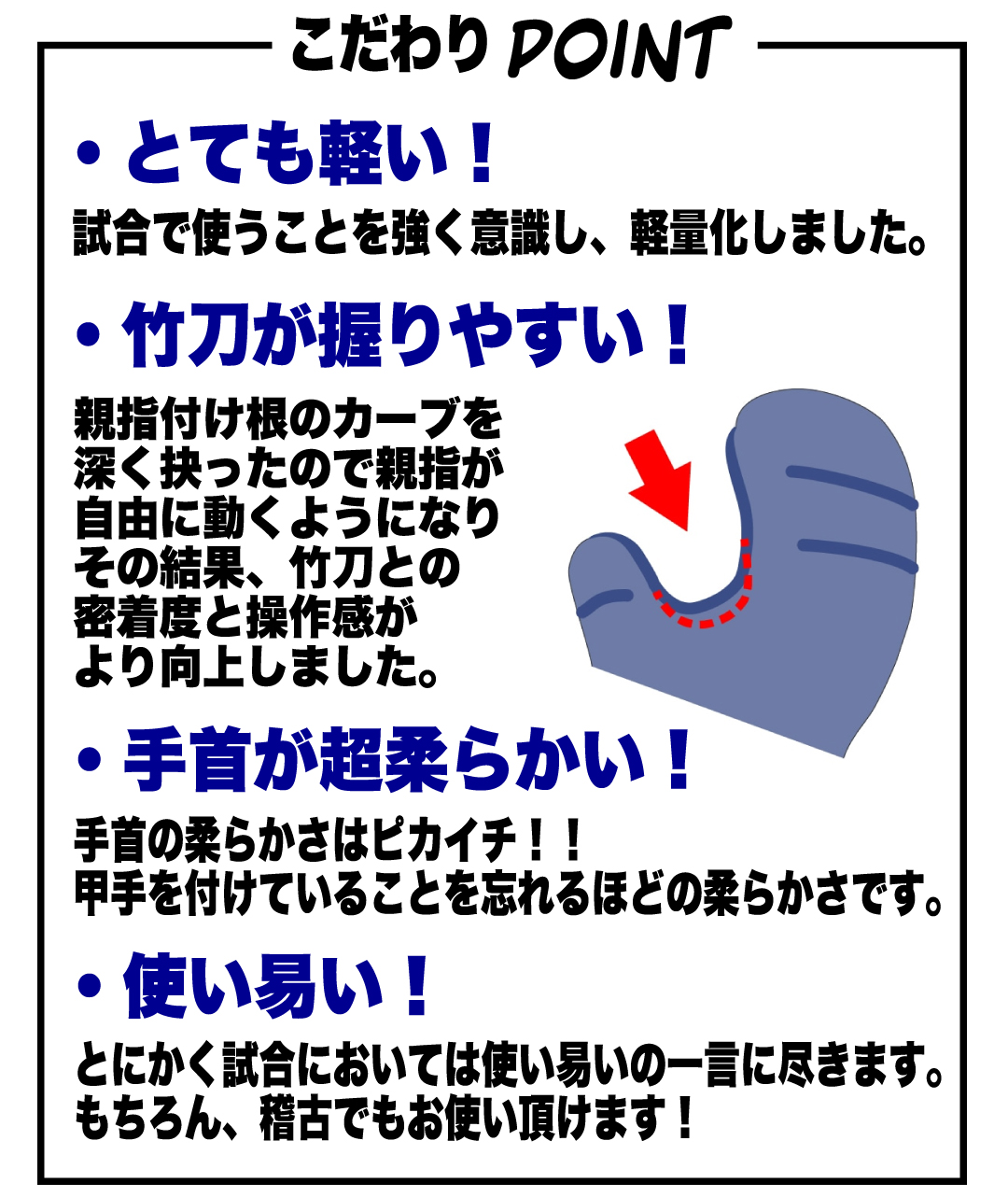 こだわりPOINT とても軽い！ 試合で使うことを強く意識し、軽量化しました。 竹刀が握りやすい！ 親指付け根のカーブを深くえぐったので、親指が自由に動くようになり、その結果、竹刀との密着度と操作感がより向上しました。 手首が超柔らかい！ 手首の柔らかさわぴかいち！！ 甲手をつけていることを忘れるほどの柔らかさです。 使いやすい！ とにかく試合においては使いやすいの一言に付きます。 もちろん、稽古でもお使いいただけます。