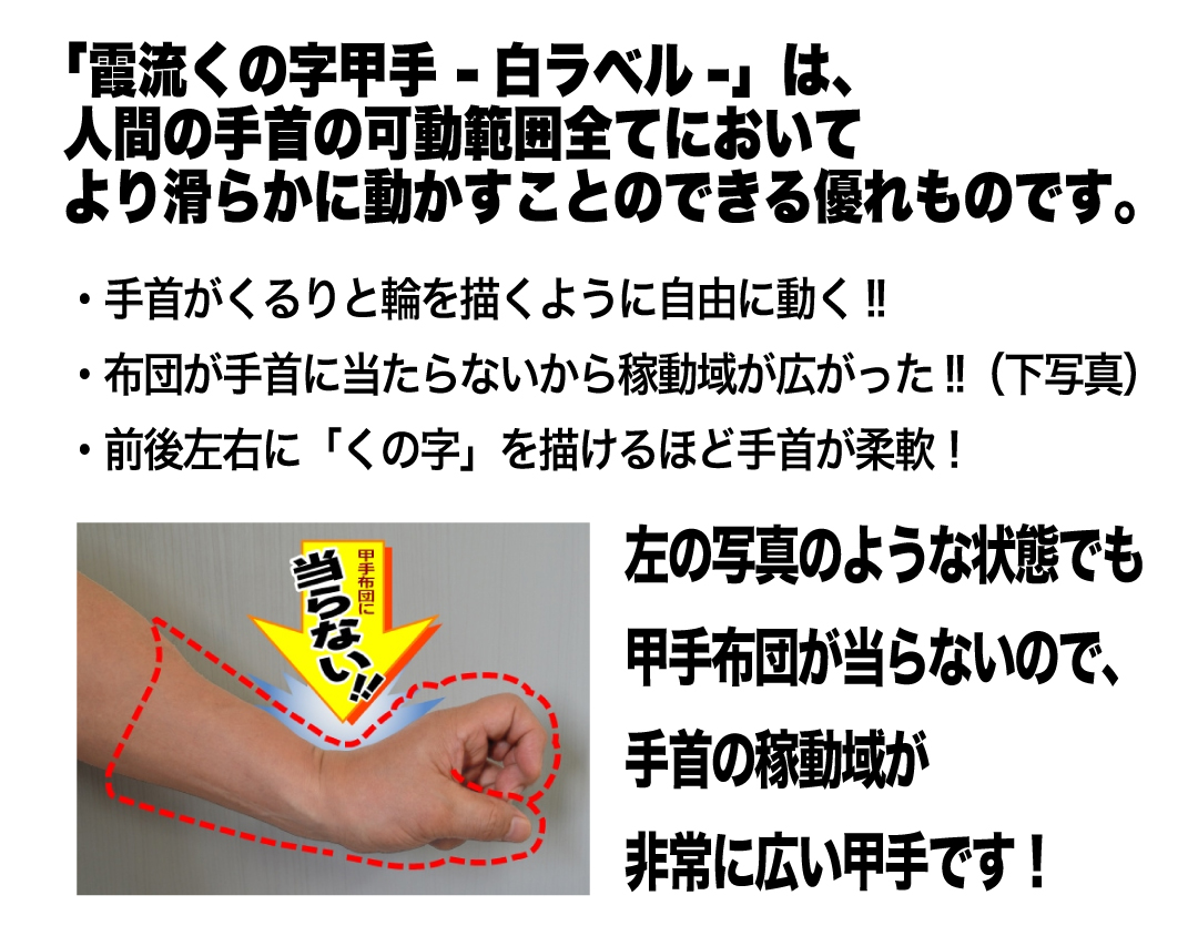 「霞流くの字甲手 -白ラベル-」は、人間の手首の可動範囲全てにおいて         より滑らかに動かすことのできる優れものです。●手首がくるりと輪を描くように自由に動く!!　●布団が手首に当たらないから稼動域が広がった!!（下写真）　●前後左右に「くの字」を描けるほど手首が柔軟！　左の写真のような状態でも甲手布団が当らないので、手首の稼動域が非常に広い甲手です！