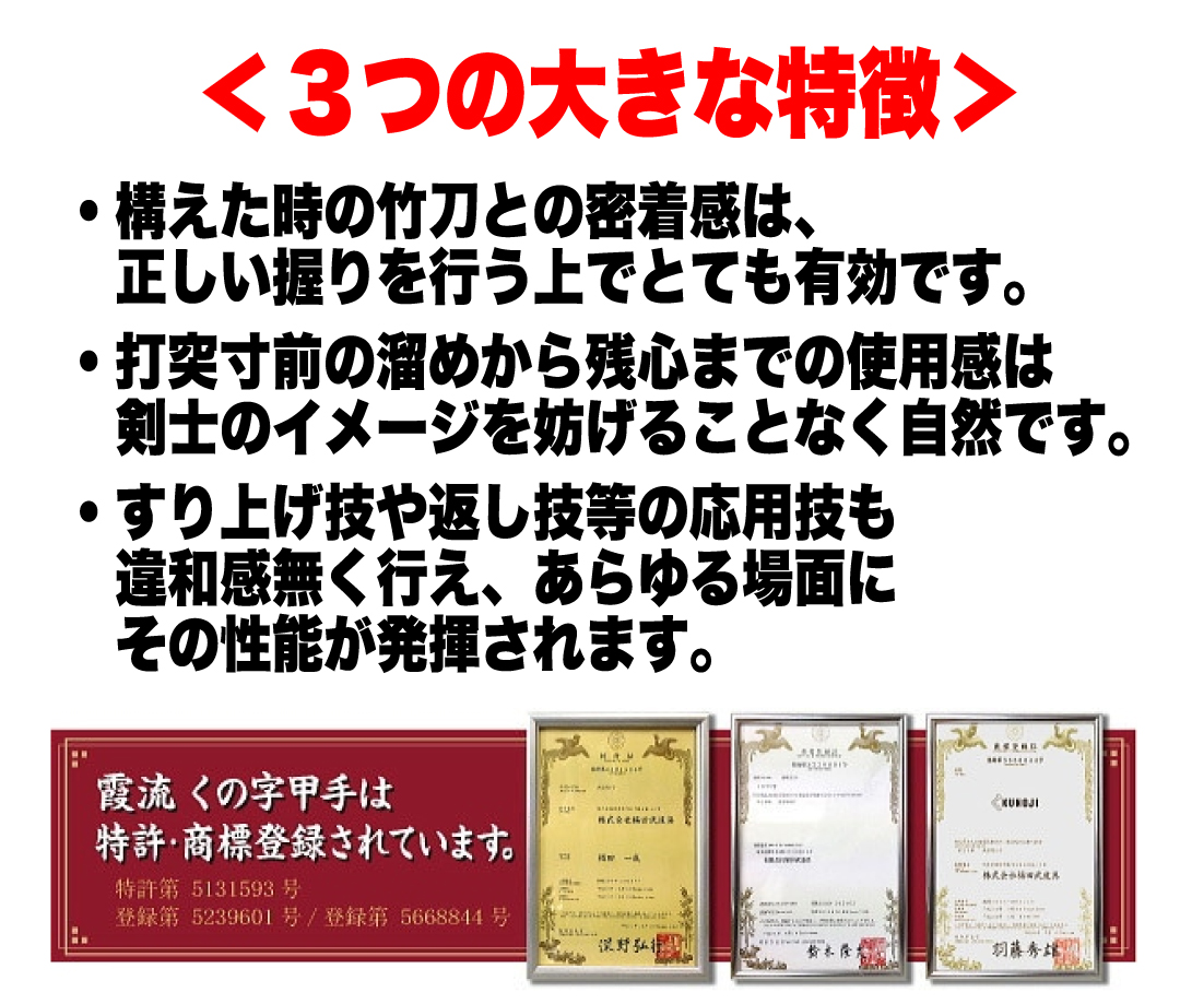 ＜３つの大きな特徴＞・構えた時の竹刀との密着感は、正しい握りを行う上でとても有効です。・打突寸前の溜めから残心までの使用感は剣士のイメージを妨げることなく自然です。・すり上げ技や返し技等の応用技も違和感無く行え、あらゆる場面にその性能が発揮されます。　霞流くの字甲手は、特許・商標登録されています。