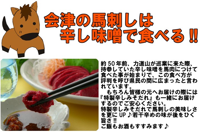 会津の馬刺しは辛し味噌で食べる!!約５０年前、力道山が巡業に来た際、持参していた辛し味噌を馬肉につけて食べた事が始まりで、この食べ方が広がったと言われています。もちろん皆様の元へお届けの際には『特製辛しみそだれ』も一緒にお届けするのでご安心ください。特製辛しみそだれで馬刺しの美味しさを更にUP♪若干辛めの味が後をひく旨さ!!ご飯もお酒もすすみます♪