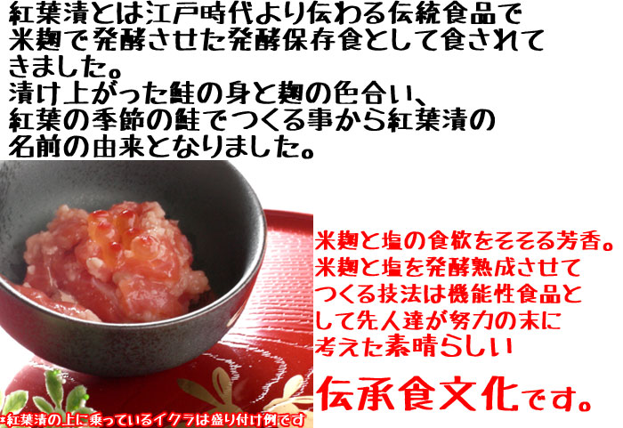 紅葉漬とは江戸時代より伝わる伝統食品で米麹で発酵させた発酵保存食として食されてきました。漬けあがった鮭の身と麹の色合い、紅葉の季節の鮭でつくる事から紅葉漬の名前の由来となりました。米麹と塩の食欲をそそる芳香。米麹と塩を発酵熟成させてつくる技法は機能性食品として先人達が努力の末に考えた素晴らしい伝承食文化です。