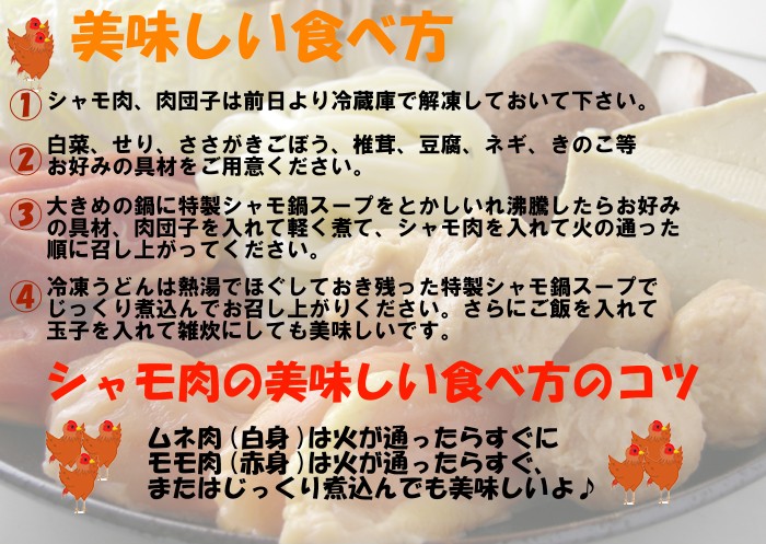 美味しい食べ方♪１．シャモ肉、肉団子は前日より冷蔵庫で解凍しておいて下さい。２．白菜、せり、ささがきごぼう、椎茸、豆腐、ネギ、きのこ等お好みの具材をご用意ください。３．大きめの鍋に特製シャモ鍋スープをとかしいれ沸騰したらお好みの具材、肉団子を入れて軽く煮て、シャモ肉を入れて火の通った順に召し上がってください。４．冷凍うどんはね熱湯でほぐしておき残った特性シャモ鍋スープでじっくりと煮込んでお召し上がりください。さらにご飯を入れて玉子を入れて雑炊にしても美味しいです。シャモ肉の美味しい食べ方のコツ、ムネ肉(白身)は火が通ったらすぐに、モモ肉(赤身)は火が通ったらすぐに、またはじっくり煮込んでも美味しいよ♪