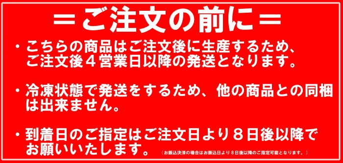 ご注文の前に・・・こちらの商品はご注文後に生産するため、ご注文後4営業日以降の発送となります。冷凍状態で発送をするため、他の商品との同梱は出来ません。到着日のご指定はご注文日より８日後以降でお願いいたします。お振込決済の場合はお振込日より８営業日以降でお願いいたします