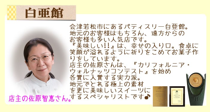 会津若松市にあつパティスリー白亜館。地元のお客様はもちろん、遠方からのお客様も多い人気店です。『美味しい！！』は幸せの入り口。食卓に笑顔があふれるように祈りを込めてお菓子作りをしています。店主の佐原さんは『カリフォエウニア・ウォルナッツコンテスト』を始め各賞に入賞する実力派。地元でとれる極上の素材をさらに美味しいスイーツにするスペシャリストです♪