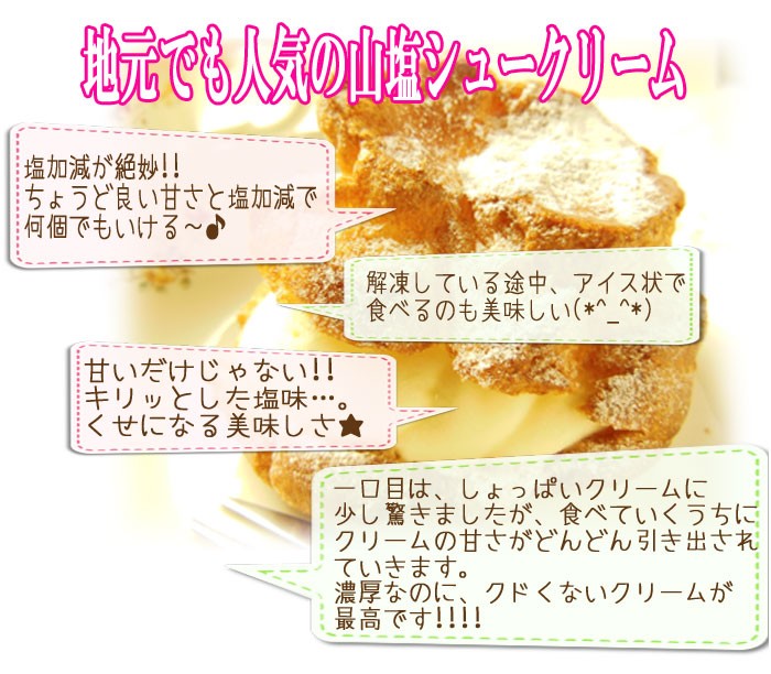地元でも人気の山塩シュークリーム★塩加減が絶妙！！ちょうど良い甘さと塩加減で何個でもいける♪★回答している途中、アイス状で食べるのも美味しい★甘いだけじゃない！！キリっとした塩味…。くせになる美味しさ★一口目は、しょっぱいクリームに少し驚きましたが食べていくうちにクリームの甘さがどんどん引き出されていきます。濃厚なのにクドくないクリームが最高です！！！！