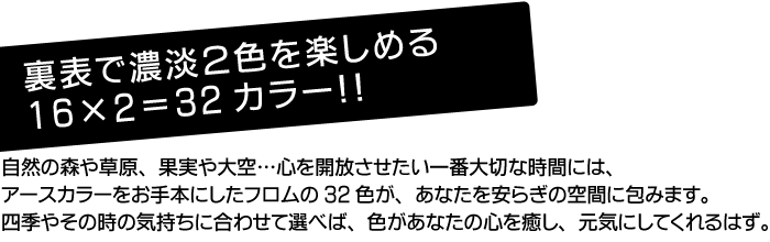 裏表で濃淡2色を楽しめる16×2=32カラー！