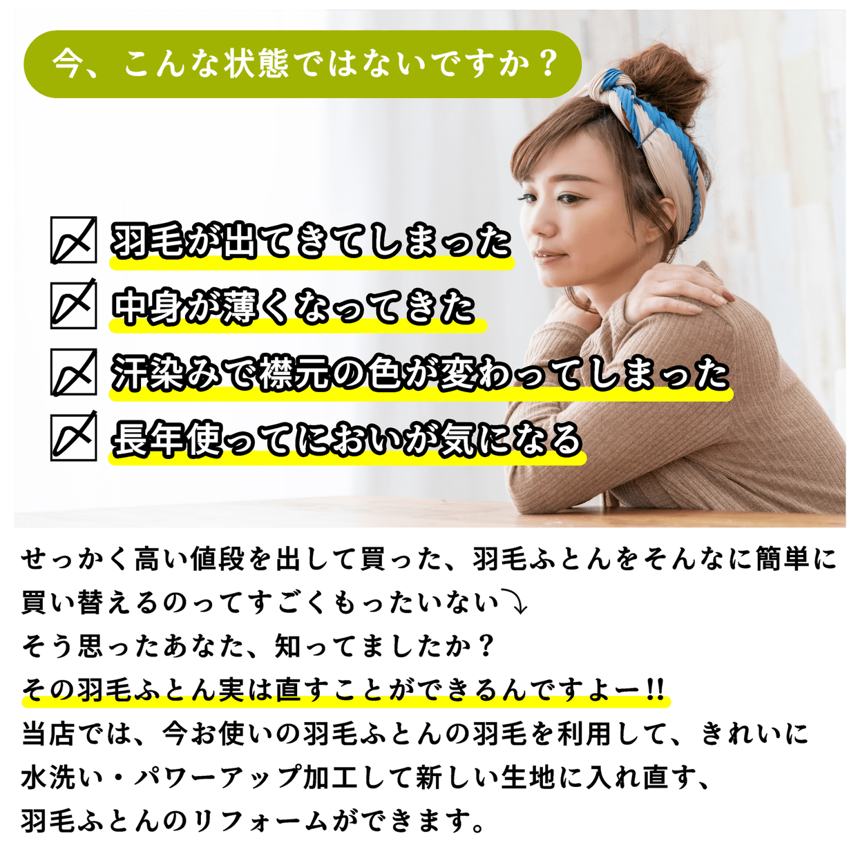 今、こんな状態ではないですか？羽毛が出てきてしまった・中身が薄くなってきた・汗染みで襟元の色が変わってしまった・長年使ってにおいが気になる、せっかく高い値段を出して買った、羽毛ふとんをそんなに簡単に買い替えるのってすごくもったいない⤵そう思ったあなた、知ってましたか？その羽毛ふとん実は直すことができるんですよー！！当店では、今お使いの羽毛ふとんの羽毛を利用して、きれいに水洗い・パワーアップ加工して新しい生地に入れ直す、羽毛ふとんのリフォームができます。