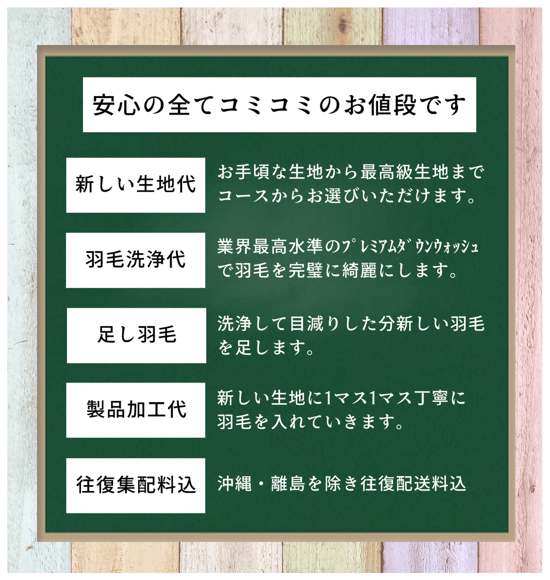 安心の全てコミコミのお値段です。新しい生地代-お手頃な生地から最高級生地までコースからお選びいただけます。羽毛洗浄代-業界最高水準のプレミアムダウンウォッシュで羽毛を完璧に綺麗にします。足し羽毛-洗浄して目減りした分新しい羽毛を足します。製品加工代-新しい生地に1マス1マス丁寧に羽毛を入れていきます。往復集配料込-沖縄・離島を除き往復配送料込  