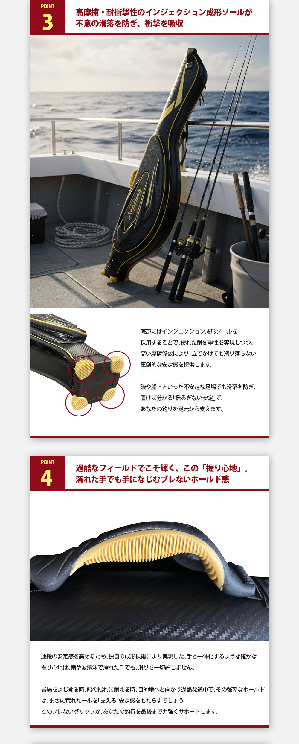 POINT3.高摩擦・耐衝撃性のインジェクション成形ソールが不意の滑落を防ぎ、衝撃を吸収。底部にはインジェクション成形ソールを採用することで、優れた耐衝撃性を実現しつつ、高い摩擦係数により「立てかけても滑り落ちない」圧倒的な安定感を提供します。磯や船上といった不安定な足場でも滑落を防ぎ、置けば分かる「揺るぎない安定」で、あなたの釣りを足元から支えます。POINT4.過酷なフィールドでこそ輝く、この「握り心地」。濡れた手でも手になじむブレないホールド感。運搬の安定感を高めるため、独自の成形技術により実現した、手と一体化するような確かな握り心地は、雨や波飛沫で濡れた手でも、滑りを一切許しません。岩場をよじ登る時、船の揺れに耐える時、目的地へと向かう過酷な道中で、その強靭なホールドは、まさに荒れた一歩を「支える」安定感をもたらすでしょう。このブレないグリップが、あなたの釣行を最後まで力強くサポートします。