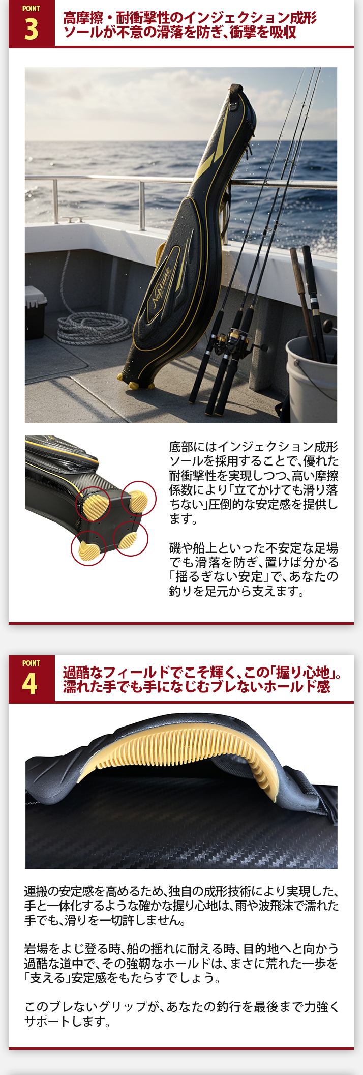 POINT3.高摩擦・耐衝撃性のインジェクション成形ソールが不意の滑落を防ぎ、衝撃を吸収。底部にはインジェクション成形ソールを採用することで、優れた耐衝撃性を実現しつつ、高い摩擦係数により「立てかけても滑り落ちない」圧倒的な安定感を提供します。磯や船上といった不安定な足場でも滑落を防ぎ、置けば分かる「揺るぎない安定」で、あなたの釣りを足元から支えます。POINT4.過酷なフィールドでこそ輝く、この「握り心地」。濡れた手でも手になじむブレないホールド感。運搬の安定感を高めるため、独自の成形技術により実現した、手と一体化するような確かな握り心地は、雨や波飛沫で濡れた手でも、滑りを一切許しません。岩場をよじ登る時、船の揺れに耐える時、目的地へと向かう過酷な道中で、その強靭なホールドは、まさに荒れた一歩を「支える」安定感をもたらすでしょう。このブレないグリップが、あなたの釣行を最後まで力強くサポートします。