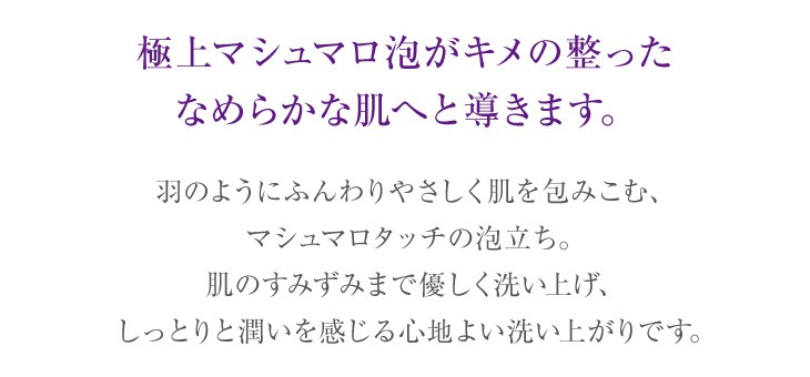 極上マシュマロ泡がキメの整ったなめらかな肌へと導きます。