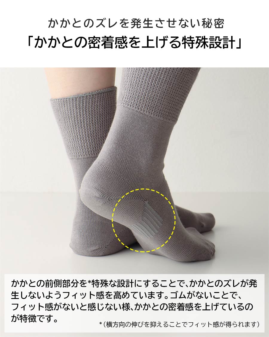 かかとのズレを発生させない秘密「かかとの密着感を上げる特殊」かかとの前側部分を*特殊な設計にすることで、かかとのズレが発生しないようフィット感を高めています。ゴムがないことで、フィット感がないと感じない様、かかとの密着感を上げているのが特徴です。*（横方向の伸びを抑えることでフィット感が得られます）