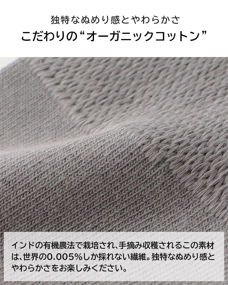 独特なぬめり感とやわらかさこだわりの“オーガニックコットン”インドの有機農法で栽培され、手摘み収穫されるこの素材は、世界の0.005％しか採れない繊維。独特なぬめり感とやわらかさをお楽しみください。