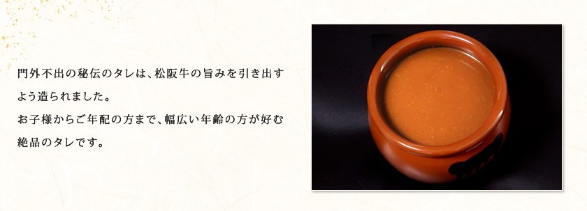 門外不出の秘伝のタレは、松阪牛の旨みを引き出すよう造られました。お子様からご年配の方まで、幅広い年齢の方が好むような絶品のタレです。