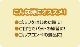 こんな時にオススメ！ ●ゴルフをはじめた時に！●ご自宅でパットの練習に！●ゴルフコンペの景品に！