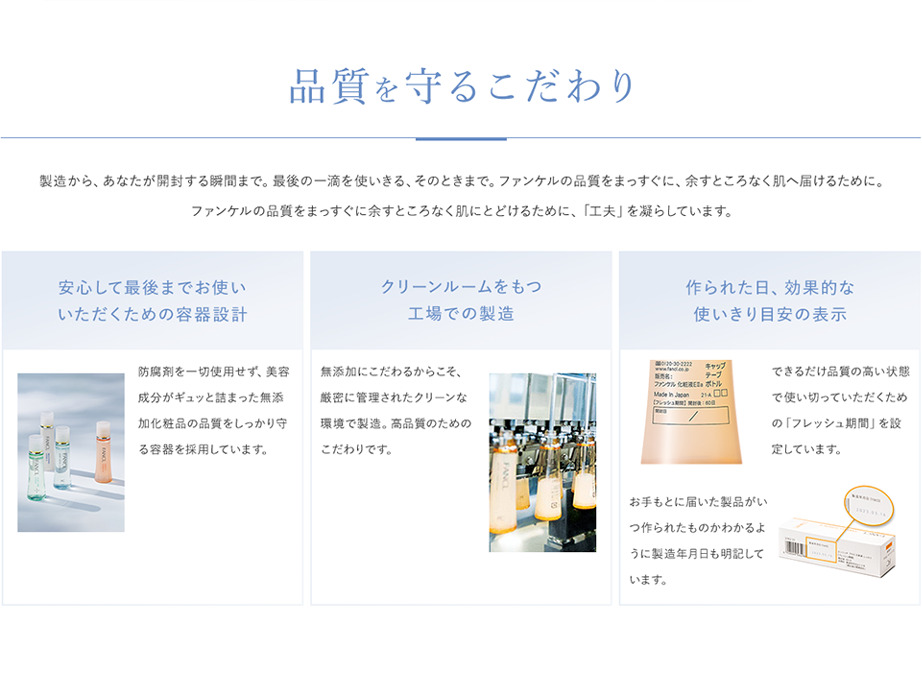 【品質を守るこだわり】製造から、あなたが開封する瞬間まで。最後の一滴を使いきる、そのときまで。ファンケルの品質をまっすぐに、余すところなく肌に届けるために。ファンケルの品質をまっすぐに余すところなく肌にとどけるために、「工夫」を凝らしています。