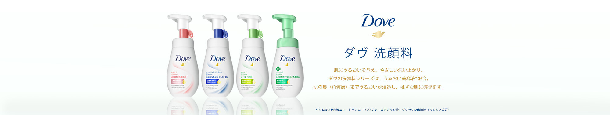 Dove ダヴ洗顔料 肌にうるおいを与え、やさしい洗い上がり。ダヴの洗顔料シリーズは、うるおい美容液*配合。肌の奥（角質層）までうるおいが浸透し、はずむ肌に導きます。