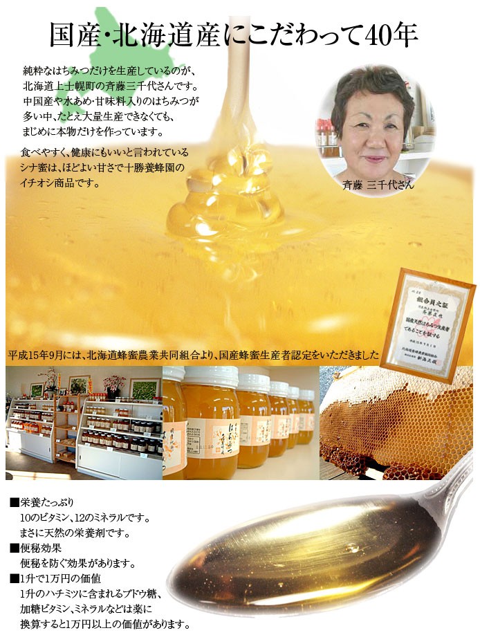 国産・北海道産にこだわって40年純粋なはちみつだけを生産しているのが、北海道上士幌町の斉藤三千代さんです。中国産や水あめ・甘味料入りのはちみつが多い中、たとえ大量生産できなくても、まじめに本物だけを作っています。食べやすく、健康にもいいと言われているシナ蜜は、ほどよい甘さで十勝蜂蜜園のイチオシ商品です。■栄養たっぷり　10のビタミン、12のミネラルです。　まさに天然の栄養剤です。■便秘効果　便秘を防ぐ効果があります。■1升で1万円の価値　1升のハチミツに含まれるブドウ糖、　加糖ビタミン、ミネラルなどは薬に　換算すると1万円以上の価値があります。