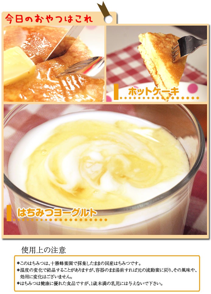 今日のおやつはこれホットケーキ はちみつヨーグルト使用上の注意このはちみつは、十勝蜂蜜園で採集したままの国産はちみつです。温度の変化で結晶することがありますが、容器のまま湯煎すれば元の流動蜜に戻り、その風味や、効用に変化はございません。はちみつは健康に優れた食品ですが、1歳未満の乳児には与えないで下さい。