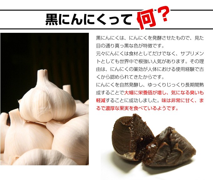黒にんにくって何？黒にんにくは、にんにくを発酵させたもので、見た目の通り真っ黒な色が特徴です。元々にんにくは食材としてだけでなく、サプリメントとしても世界中で根強い人気があります。その理由は、にんにくの薬効が人体における使用経験で古くから認められてきたからです。にんにくを自然発酵し、ゆっくりじっくり長期間熟成することで大幅に栄養価が増し、気になる臭いも軽減することに成功しました。味は非常に甘く、まるで濃厚な果実を食べているようです。