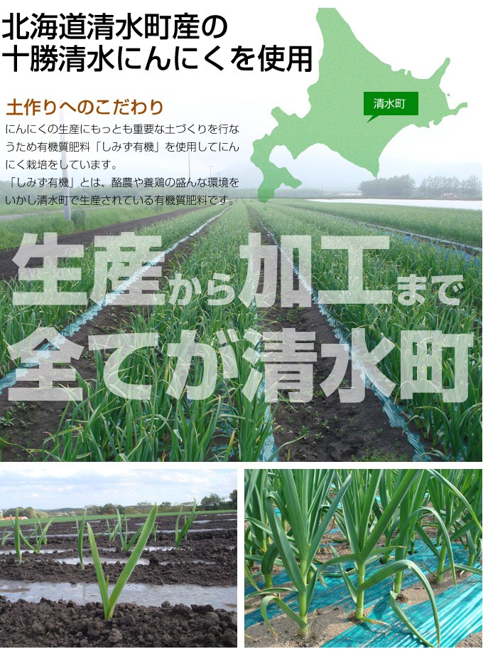 北海道清水町産の十勝清水にんにくを使用土作りへのこだわりにんにくの生産にもっとも重要な土づくりを行なうため有機質肥料「しみず有機」を使用してにんにく栽培をしています。「しみず有機」とは、酪農や養鶏の盛んな環境をいかし清水町で生産されている有機質肥料です。