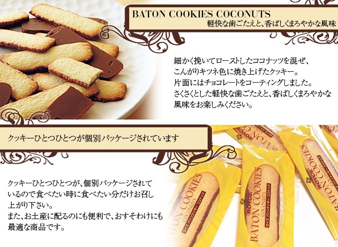 ロイズ バトンクッキー ココナッツBATON COOKIES COCONUTS 軽快な歯ごたえと、香ばしくまろやかな風味細かく挽いてローストしたココナッツを混ぜ、こんがりキツネ色に焼き上げたクッキー。片面にはチョコレートをコーティングしました。さくさくとした軽快な歯ごたえと、香ばしくまろやかな風味をお楽しみください。クッキーひとつひとつが個別パッケージされていますクッキーひとつひとつが、個別パッケージされているので食べたい時に食べたい分だけお召し上がり下さい。また、お土産に配るのにも便利で、おすそわけにも最適な商品です。