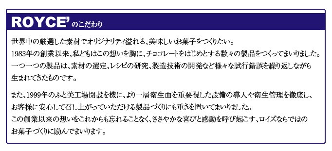 ロイズのこだわり世界中の厳選した素材でオリジナリティ溢れる、美味しいお菓子をつくりたい。1983年の創業以来、私どもはこの想いを胸に、チョコレートをはじめとする数々の製品をつくってまいりました。一つ一つの製品は、素材の選定、レシピの研究、製造技術の開発など様々な試行錯誤を繰り返しながら生まれてきたものです。 また、1999年のふと美工場開設を機に、より一層衛生面を重要視した設備の導入や衛生管理を徹底し、お客様に安心して召し上がっていただける製品づくりにも重きを置いてまいりました。この創業以来の想いをこれからも忘れることなく、ささやかな喜びと感動を呼び起こす、ロイズならではのお菓子づくりに励んでまいります。