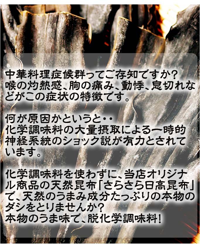 中華料理症候群ってご存知ですか？喉の灼熱感、胸の痛み、動悸、息切れなどがこの症状の特徴です。何が原因かというと・・化学調味料の大量摂取による一時的神経系統のショック説が有力とされています。化学調味料を使わずに、当店オリジナル商品の天然昆布「さらさら日高昆布」で、天然のうまみ成分たっぷりの本物のダシをとりませんか？本物のうま味で、脱化学調味料！