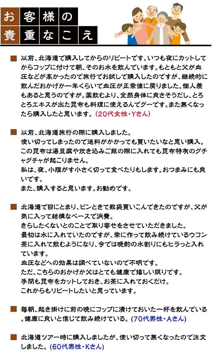 「お客様の貴重な声」以前、北海道で購入してからのリピートです。いつも夜にカットしてからコップに付けて朝、そのお水を飲んでいます。もともと父が血圧などが高かったので旅行でお試しで購入したのですが、継続的に飲んだおかげか一年くらいで血圧が正常値に戻りました。個人差もあると思うのですが。薬飲むより、全然身体に良さそうだし、とろとろエキスが出た昆布も料理に使えるんでグーです。また無くなったら購入したと思います。 （20代女性・Ｙさん）以前、北海道旅行の際に購入しました。使い切ってしまったので送料がかかっても買いたいなと思い購入。この昆布は湯豆腐や炊き込みご飯の際に入れても昆布特有のグチャグチャが起こりません。私は、夜、小腹がす小さく切って食べたりもします。おつまみにも良いです。また、購入すると思います。お勧めです。北海道で目にとまり、ピンときて数袋買いこんできたのですが、父が気に入って結構なペースで消費。きらしたくないとのことで取り寄せをさせていただきました。最初は水に入れていたのですが、常に作って飲み続けているウコン茶に入れて飲むようになり、今では晩酌の水割りにもヒラっと入れています。血圧などへの効果は調べていないので不明です。ただ、こちらのおかげか父はとても健康で嬉しい限りです。手間も昆布をカットしておき、お茶に入れておくだけ。これからもリピートしたいと思っています。毎朝、起き掛けに前の晩にコップに漬けておいた一杯を飲んでいる。健康に良いと信じて飲み続けている。 (70代男性・Ａさん)北海道ツアー時に購入しましたが、使い切って無くなったので注文しました。 (60代男性・Ｋさん)