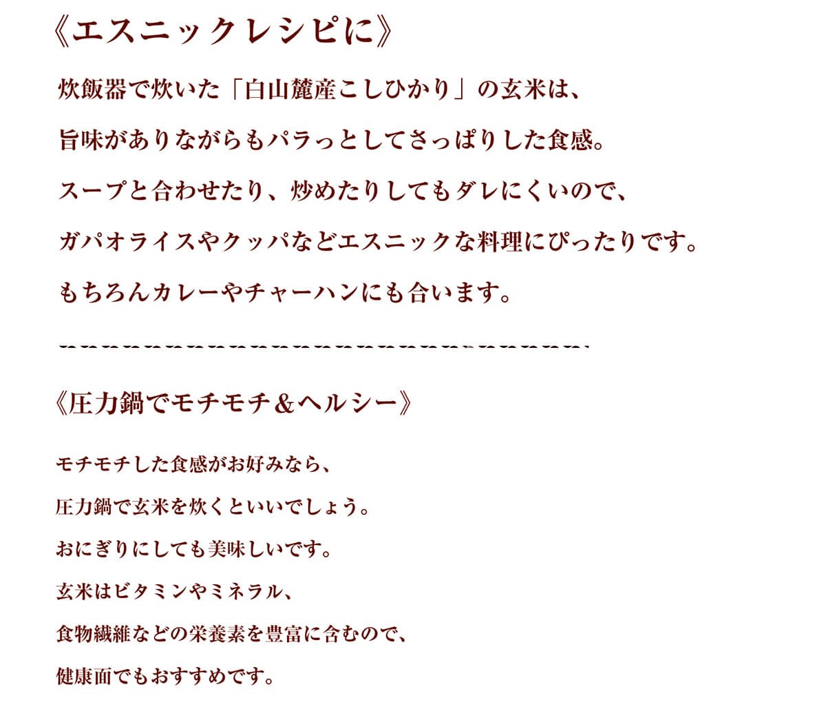 《エスニックレシピに》炊飯器で炊いた「白山麓産こしひかり」の玄米は、旨味がありながらもパラっとしてさっぱりした食感。スープと合わせたり、炒めたりしてもダレにくいので、ガパオライスやクッパなどエスニックな料理にぴったりです。もちろんカレーやチャーハンにも合います。《圧力鍋でモチモチ＆ヘルシー》モチモチした食感がお好みなら、圧力鍋で玄米を炊くといいでしょう。おにぎりにしても美味しいです。玄米はビタミンやミネラル、食物繊維などの栄養素を豊富に含むので、健康面でもおすすめです。