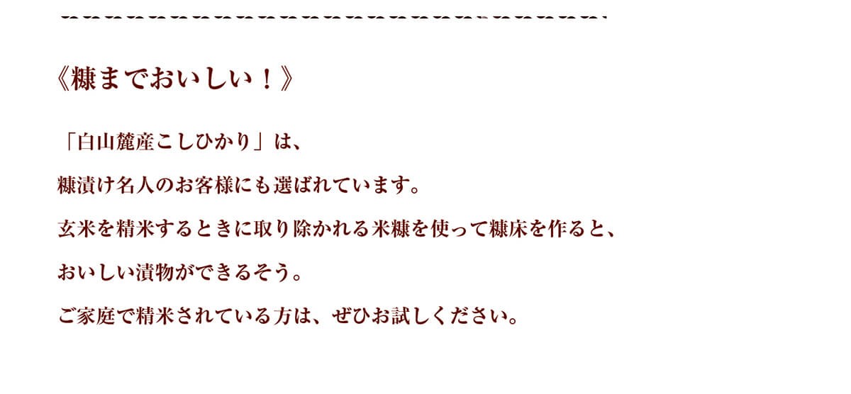 《糠までおいしい！》「白山麓産こしひかり」は、糠漬け名人のお客様にも選ばれています。玄米を精米するときに取り除かれる米糠を使って糠床を作ると、おいしい漬物ができるそう。ご家庭で精米されている方は、ぜひお試しください。