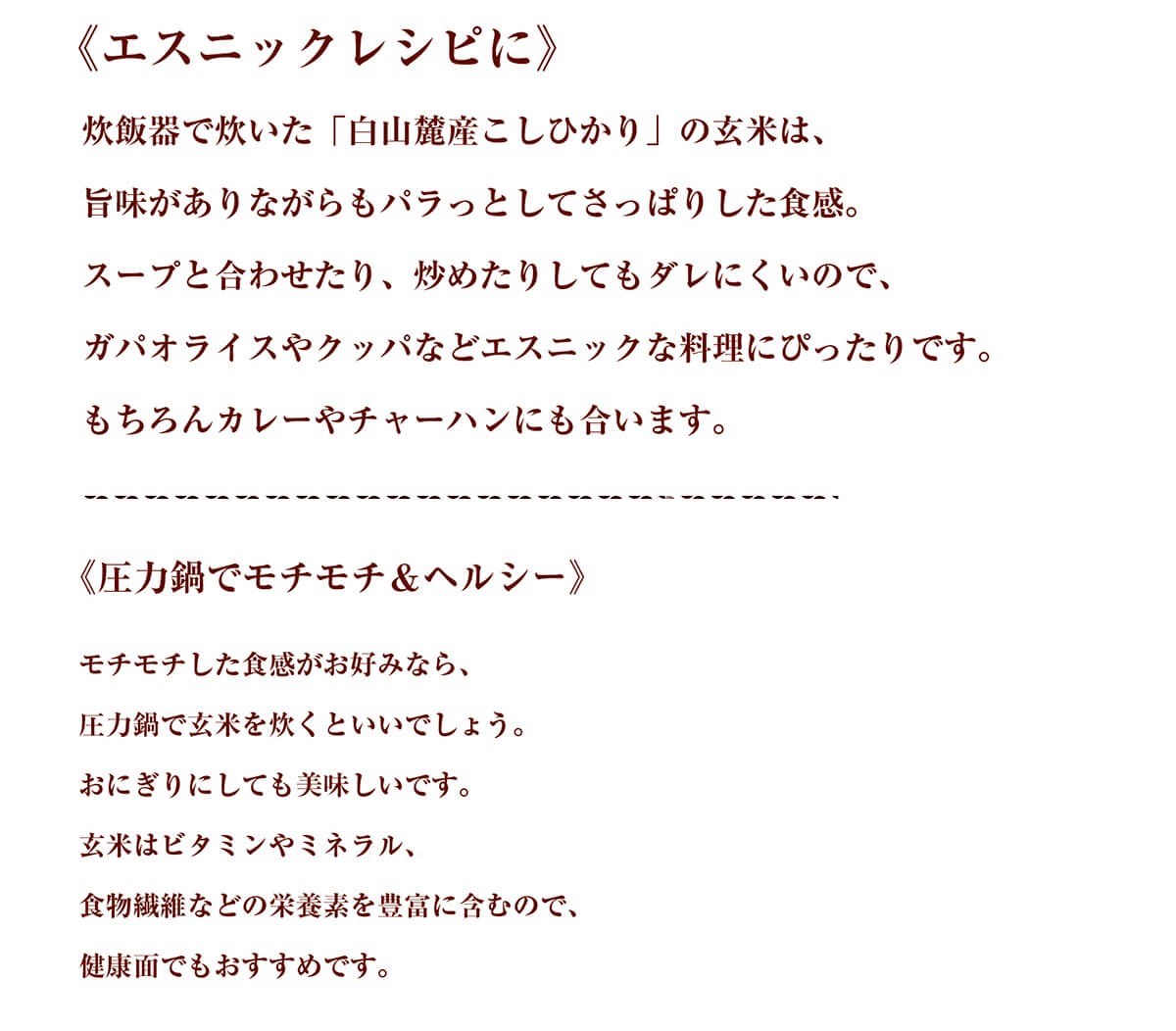 《エスニックレシピに》炊飯器で炊いた「白山麓産こしひかり」の玄米は、旨味がありながらもパラっとしてさっぱりした食感。スープと合わせたり、炒めたりしてもダレにくいので、ガパオライスやクッパなどエスニックな料理にぴったりです。もちろんカレーやチャーハンにも合います。《圧力鍋でモチモチ＆ヘルシー》モチモチした食感がお好みなら、圧力鍋で玄米を炊くといいでしょう。おにぎりにしても美味しいです。玄米はビタミンやミネラル、食物繊維などの栄養素を豊富に含むので、健康面でもおすすめです。