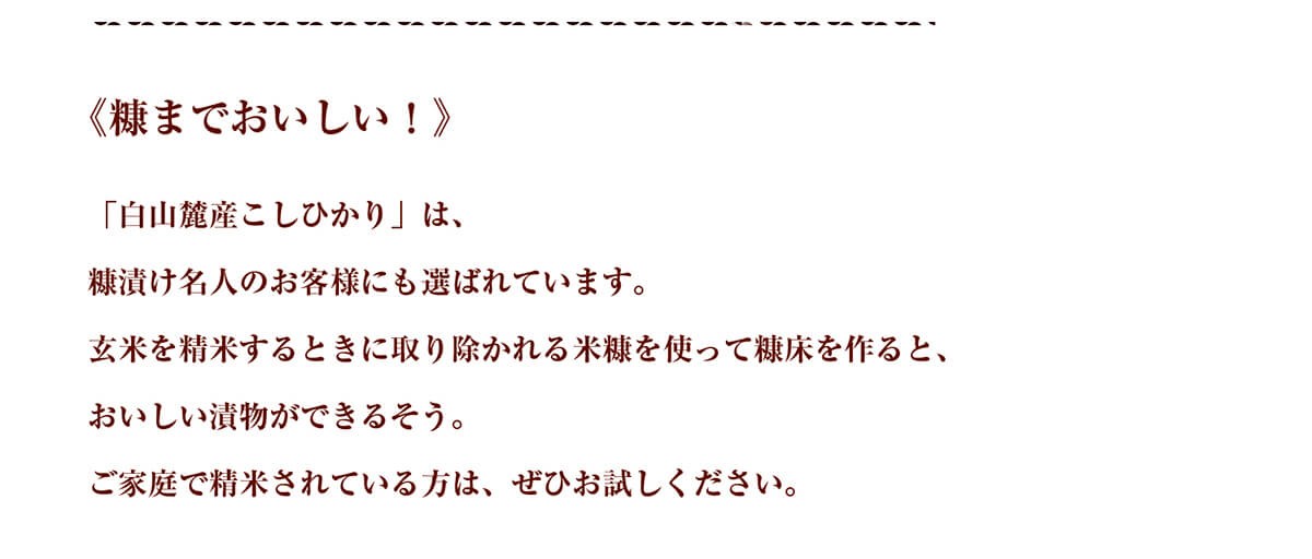 《糠までおいしい！》「白山麓産こしひかり」は、糠漬け名人のお客様にも選ばれています。玄米を精米するときに取り除かれる米糠を使って糠床を作ると、おいしい漬物ができるそう。ご家庭で精米されている方は、ぜひお試しください