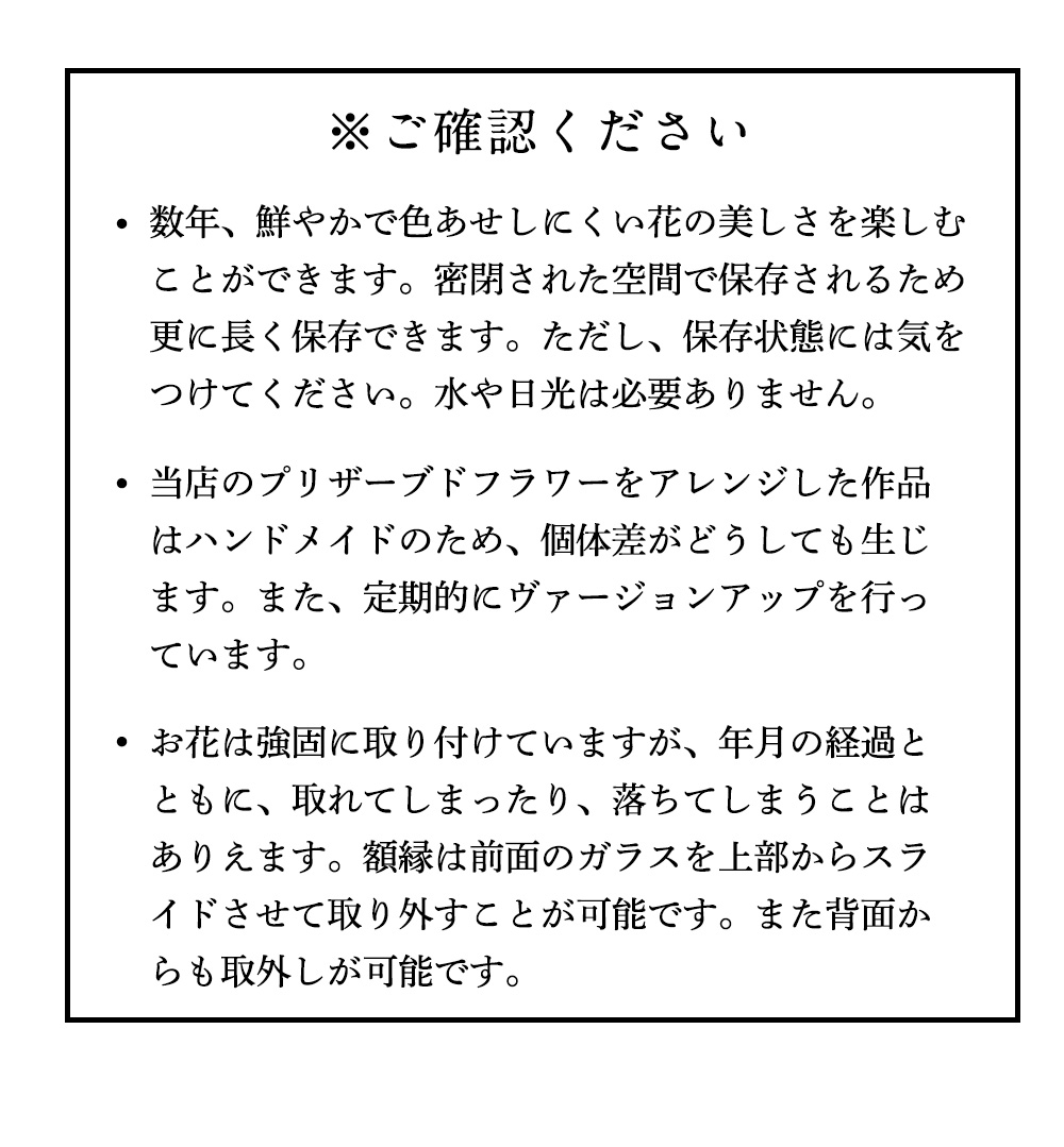 お花は強固に取り付けていますが、年月の経過とともに、取れてしまったり、落ちてしまうことはありえます。額縁は前面のガラスを上部からスライドさせて取り外すことが可能です。また背面からも取外しが可能です。