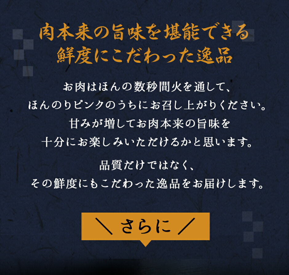 肉本来の旨味を堪能できる鮮度にこだわった逸品。お肉はほんの数秒間火を通して、ほんのりピンク色のうちにお召し上がりください。甘みが増してお肉本来の旨味を十分にお楽しみいただけるかと思います。品質だけではなく、その鮮度にもこだわった逸品をお届けします。