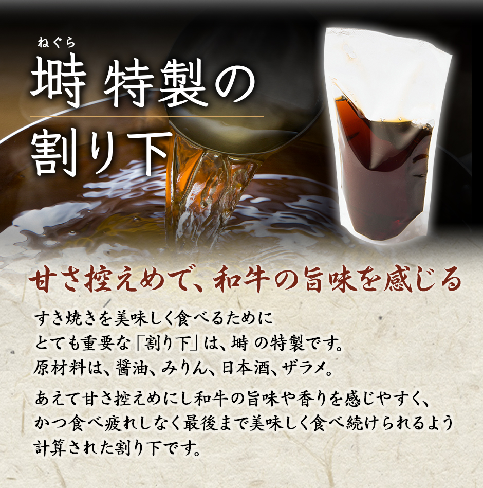 塒 ねぐら特製の割り下！甘さ控えめで、和牛の旨味を感じる！すき焼きを美味しく食べるためにとても重要な「割り下」は、塒 ねぐらの特製です。原材料は、醤油、みりん、日本酒、ザラメ。あえて甘さ控えめにし和牛の旨味や香りを感じやすく、かつ食べ疲れしなく最後まで美味しく食べ続けられるよう計算された割下です。