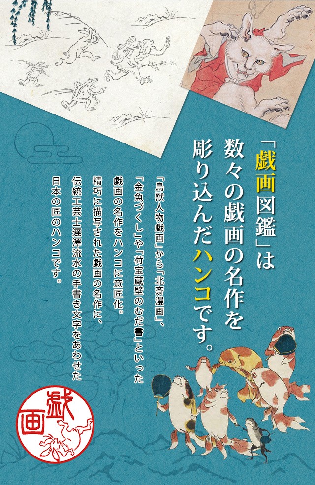 「戯画図鑑」は 数々の戯画の名作を 彫り込んだハンコです。「鳥獣人物戯画」から「北斎漫画」、「金魚づくし」や「荷宝蔵壁のむだ書」といった戯画の名作をハンコに意匠化。精巧に描写された戯画の名作に、伝統工芸士遅澤流水の手書き文字をあわせた日本の匠のハンコです。