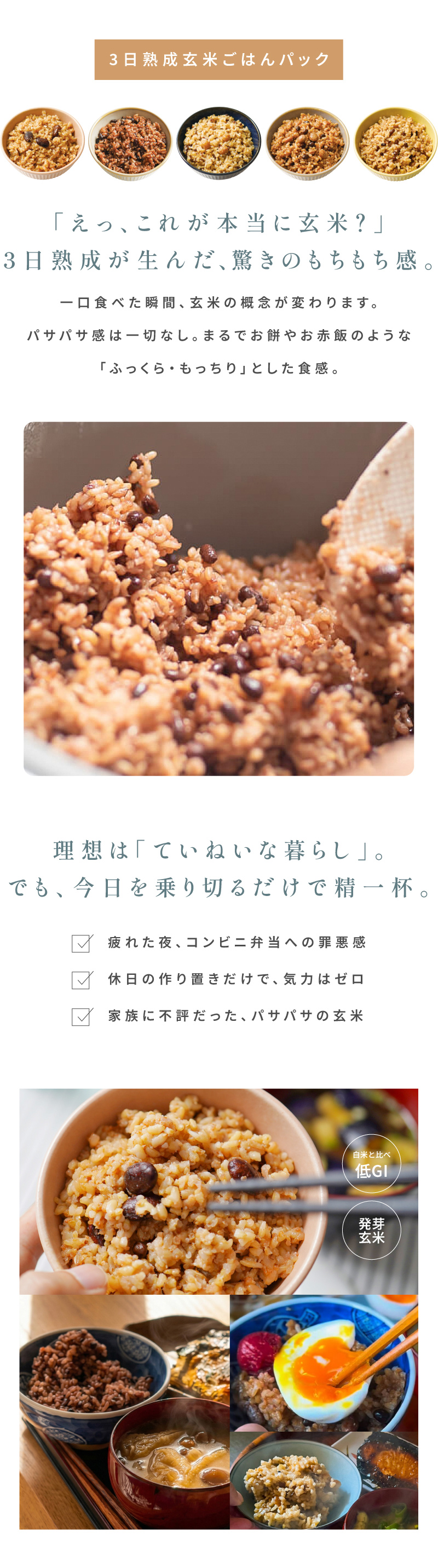 「えっ、これが本当に玄米？」3日熟成が生んだ、驚きのもちもち感。一口食べた瞬間、玄米の概念が変わります。パサパサ感は一切なし。まるでお餅やお赤飯のような「ふっくら・もっちり」とした食感。理想は「ていねいな暮らし」。でも、今日を乗り切るだけで精一杯。低GI、発芽玄米