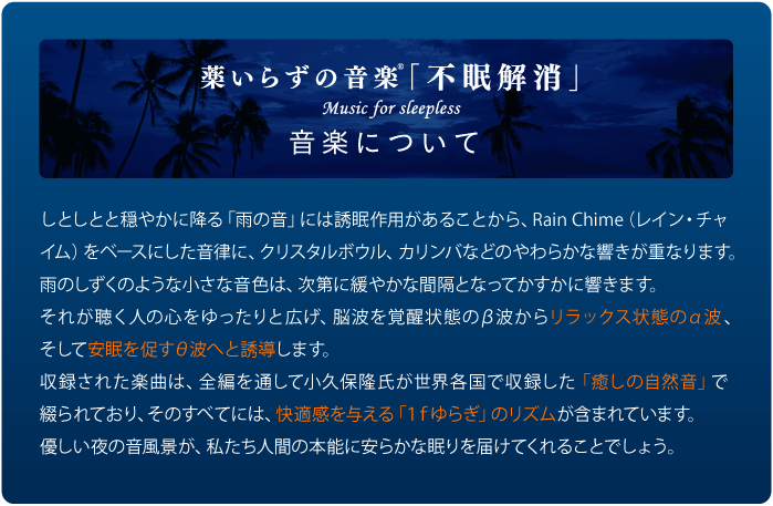 しとしとと穏やかに降る「雨の音」には誘眠作用があることから、Rain Chime（レイン・チャイム）をベースにした音律に、クリスタルボウル、カリンバなどのやわらかな響きが重なります。雨のしずくのような小さな音色は、次第に緩やかな間隔となってかすかに響きます。それが聴く人の心をゆったりと広げ、脳波を覚醒状態のβ波からリラックス状態のα波、そして安眠を促すθ波へと誘導します。収録された楽曲は、全編を通して小久保隆氏が世界各国で収録した「癒しの自然音」で綴られており、そのすべてには、快適感を与える「１ｆゆらぎ」のリズムが含まれています。優しい夜の音風景が、私たち人間の本能に安らかな眠りを届けてくれることでしょう。